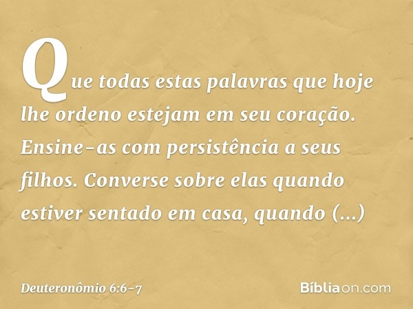 Que todas estas palavras que hoje lhe ordeno estejam em seu coração. Ensine-as com persistência a seus filhos. Converse sobre elas quando estiver sentado em cas