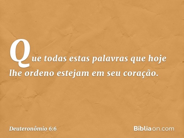 Que todas estas palavras que hoje lhe ordeno estejam em seu coração. -- Deuteronômio 6:6