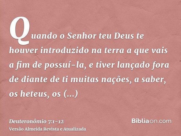 Quando o Senhor teu Deus te houver introduzido na terra a que vais a fim de possuí-la, e tiver lançado fora de diante de ti muitas nações, a saber, os heteus, o
