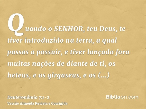 Quando o SENHOR, teu Deus, te tiver introduzido na terra, a qual passas a possuir, e tiver lançado fora muitas nações de diante de ti, os heteus, e os girgaseus