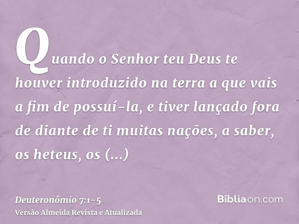 Quando o Senhor teu Deus te houver introduzido na terra a que vais a fim de possuí-la, e tiver lançado fora de diante de ti muitas nações, a saber, os heteus, o