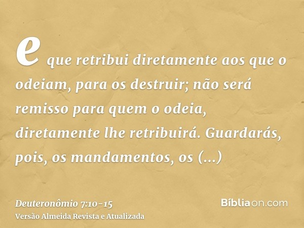 e que retribui diretamente aos que o odeiam, para os destruir; não será remisso para quem o odeia, diretamente lhe retribuirá.Guardarás, pois, os mandamentos, o