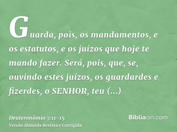 Guarda, pois, os mandamentos, e os estatutos, e os juízos que hoje te mando fazer.Será, pois, que, se, ouvindo estes juízos, os guardardes e fizerdes, o SENHOR,