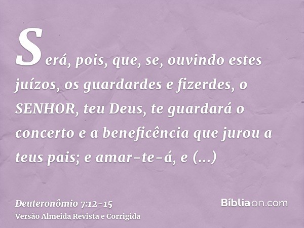 Será, pois, que, se, ouvindo estes juízos, os guardardes e fizerdes, o SENHOR, teu Deus, te guardará o concerto e a beneficência que jurou a teus pais;e amar-te