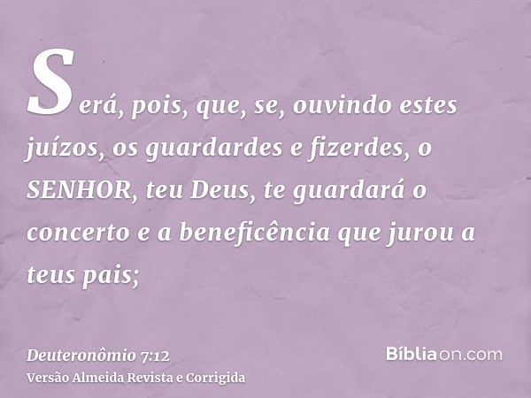 Será, pois, que, se, ouvindo estes juízos, os guardardes e fizerdes, o SENHOR, teu Deus, te guardará o concerto e a beneficência que jurou a teus pais;