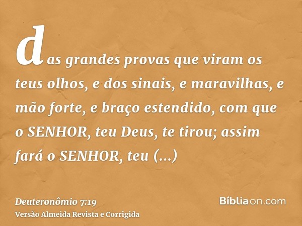 das grandes provas que viram os teus olhos, e dos sinais, e maravilhas, e mão forte, e braço estendido, com que o SENHOR, teu Deus, te tirou; assim fará o SENHO