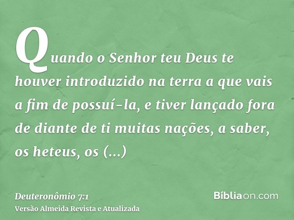 Quando o Senhor teu Deus te houver introduzido na terra a que vais a fim de possuí-la, e tiver lançado fora de diante de ti muitas nações, a saber, os heteus, o