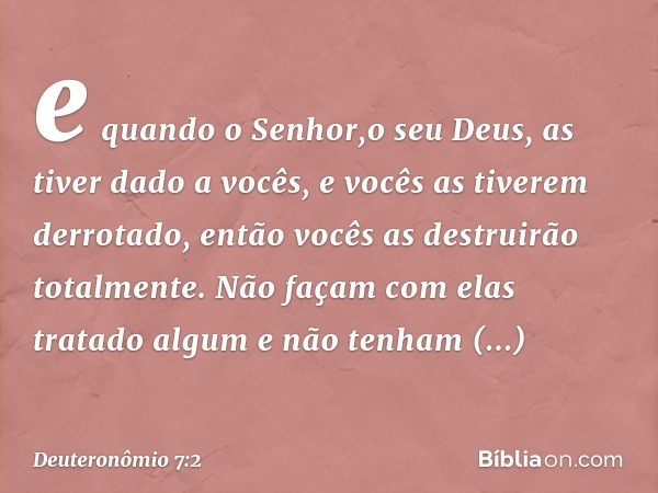 e quando o Senhor,o seu Deus, as tiver dado a vocês, e vocês as tiverem derrotado, então vocês as destruirão totalmente. Não façam com elas tratado algum e não 