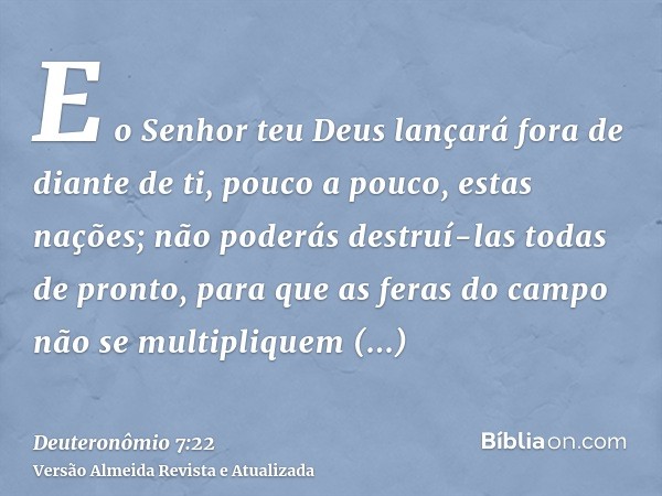 E o Senhor teu Deus lançará fora de diante de ti, pouco a pouco, estas nações; não poderás destruí-las todas de pronto, para que as feras do campo não se multip