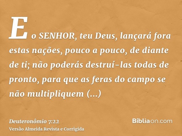 E o SENHOR, teu Deus, lançará fora estas nações, pouco a pouco, de diante de ti; não poderás destruí-las todas de pronto, para que as feras do campo se não mult