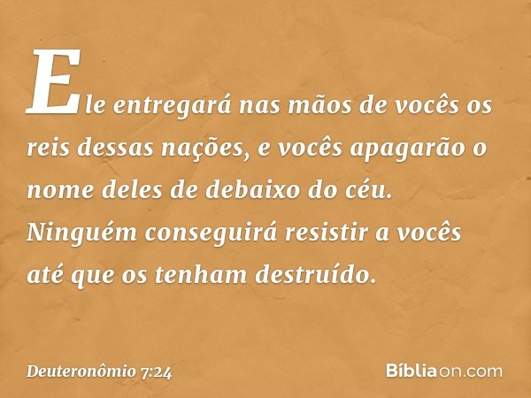 Ele entregará nas mãos de vocês os reis dessas nações, e vocês apagarão o nome deles de debaixo do céu. Ninguém conseguirá resistir a vocês até que os tenham de