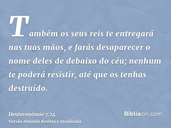 Também os seus reis te entregará nas tuas mãos, e farás desaparecer o nome deles de debaixo do céu; nenhum te poderá resistir, até que os tenhas destruído.