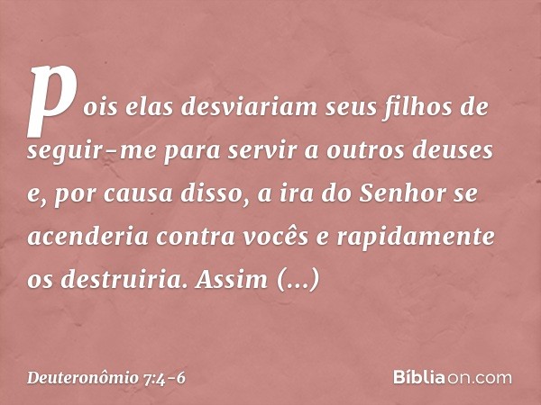 pois elas desviariam seus filhos de seguir-me para servir a outros deuses e, por causa disso, a ira do Senhor se acenderia contra vocês e rapidamente os destrui