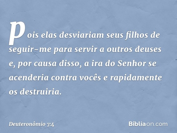 pois elas desviariam seus filhos de seguir-me para servir a outros deuses e, por causa disso, a ira do Senhor se acenderia contra vocês e rapidamente os destrui