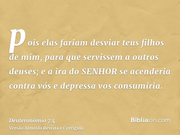 pois elas fariam desviar teus filhos de mim, para que servissem a outros deuses; e a ira do SENHOR se acenderia contra vós e depressa vos consumiria.