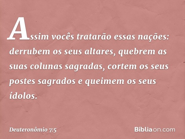 Assim vocês tratarão essas nações: derrubem os seus altares, quebrem as suas colunas sagradas, cortem os seus postes sagrados e queimem os seus ídolos. -- Deute