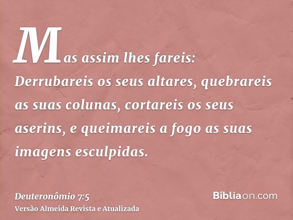 Mas assim lhes fareis: Derrubareis os seus altares, quebrareis as suas colunas, cortareis os seus aserins, e queimareis a fogo as suas imagens esculpidas.