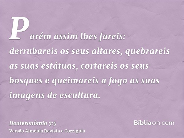 Porém assim lhes fareis: derrubareis os seus altares, quebrareis as suas estátuas, cortareis os seus bosques e queimareis a fogo as suas imagens de escultura.