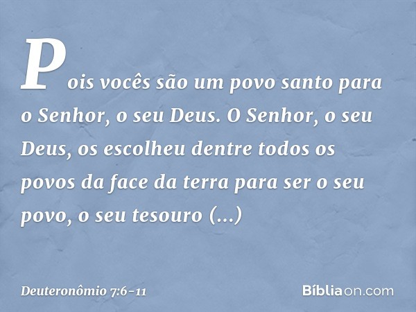 Pois vocês são um povo santo para o Senhor, o seu Deus. O Senhor, o seu Deus, os escolheu dentre todos os povos da face da terra para ser o seu povo, o seu teso