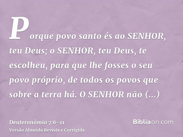 Porque povo santo és ao SENHOR, teu Deus; o SENHOR, teu Deus, te escolheu, para que lhe fosses o seu povo próprio, de todos os povos que sobre a terra há.O SENH