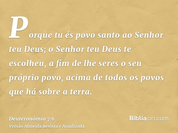 Porque tu és povo santo ao Senhor teu Deus; o Senhor teu Deus te escolheu, a fim de lhe seres o seu próprio povo, acima de todos os povos que há sobre a terra.