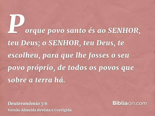 Porque povo santo és ao SENHOR, teu Deus; o SENHOR, teu Deus, te escolheu, para que lhe fosses o seu povo próprio, de todos os povos que sobre a terra há.