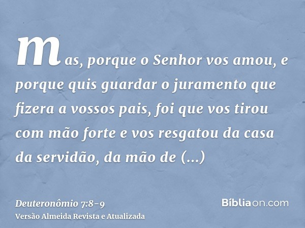 mas, porque o Senhor vos amou, e porque quis guardar o juramento que fizera a vossos pais, foi que vos tirou com mão forte e vos resgatou da casa da servidão, d