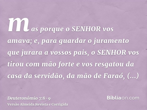 mas porque o SENHOR vos amava; e, para guardar o juramento que jurara a vossos pais, o SENHOR vos tirou com mão forte e vos resgatou da casa da servidão, da mão