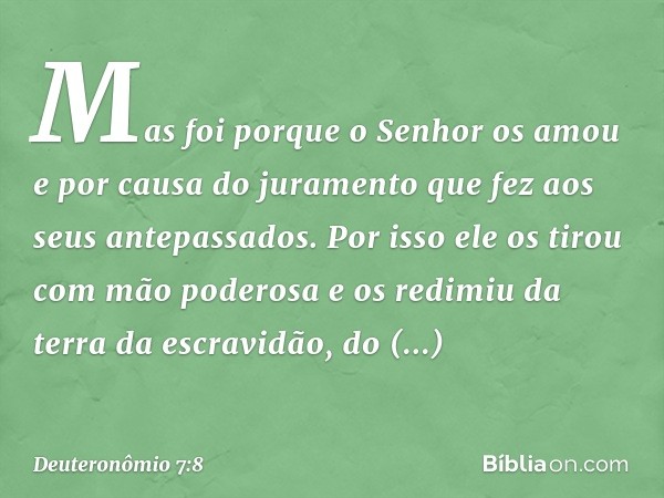 Mas foi porque o Senhor os amou e por causa do juramento que fez aos seus antepassados. Por isso ele os tirou com mão poderosa e os redimiu da terra da escravid