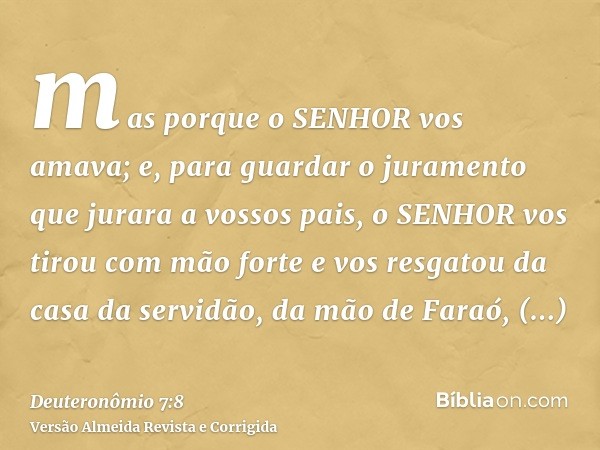 mas porque o SENHOR vos amava; e, para guardar o juramento que jurara a vossos pais, o SENHOR vos tirou com mão forte e vos resgatou da casa da servidão, da mão