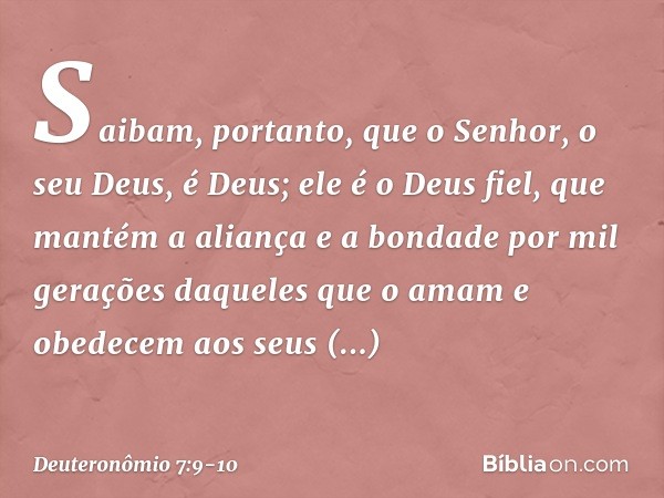 Saibam, portanto, que o Senhor, o seu Deus, é Deus; ele é o Deus fiel, que mantém a aliança e a bondade por mil gerações daqueles que o amam e obedecem aos seus