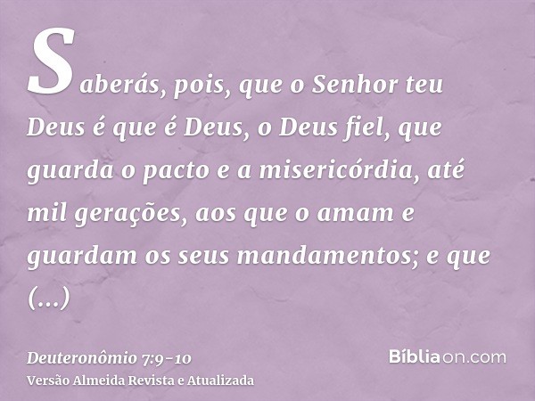 Saberás, pois, que o Senhor teu Deus é que é Deus, o Deus fiel, que guarda o pacto e a misericórdia, até mil gerações, aos que o amam e guardam os seus mandamen