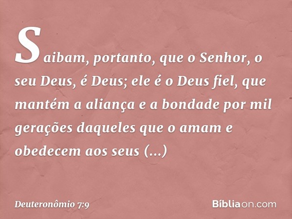 Saibam, portanto, que o Senhor, o seu Deus, é Deus; ele é o Deus fiel, que mantém a aliança e a bondade por mil gerações daqueles que o amam e obedecem aos seus