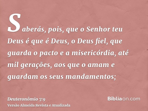 Saberás, pois, que o Senhor teu Deus é que é Deus, o Deus fiel, que guarda o pacto e a misericórdia, até mil gerações, aos que o amam e guardam os seus mandamen