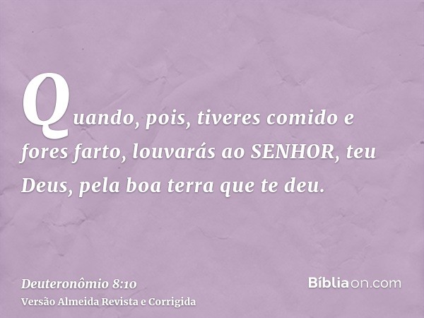 Quando, pois, tiveres comido e fores farto, louvarás ao SENHOR, teu Deus, pela boa terra que te deu.