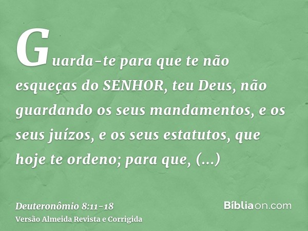 Guarda-te para que te não esqueças do SENHOR, teu Deus, não guardando os seus mandamentos, e os seus juízos, e os seus estatutos, que hoje te ordeno;para que, p