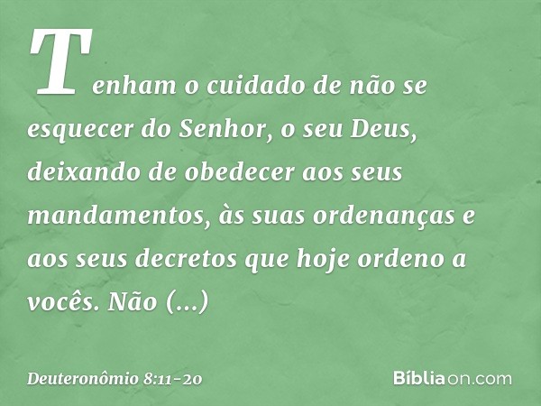 Tenham o cuidado de não se esquecer do Senhor, o seu Deus, deixando de obedecer aos seus mandamentos, às suas ordenanças e aos seus decretos que hoje ordeno a v