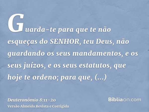 Guarda-te para que te não esqueças do SENHOR, teu Deus, não guardando os seus mandamentos, e os seus juízos, e os seus estatutos, que hoje te ordeno;para que, p