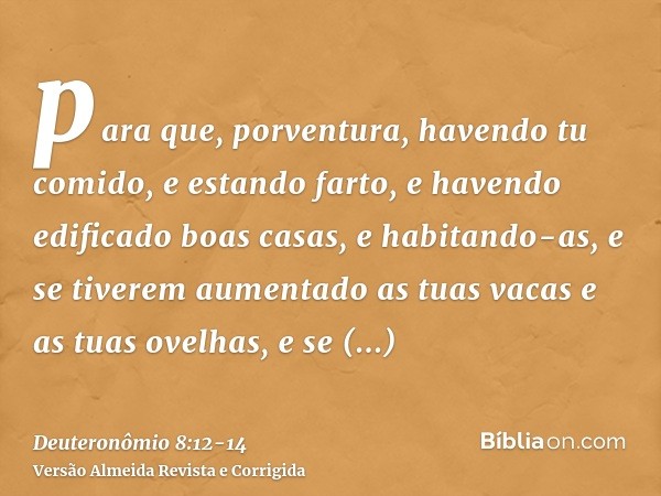 para que, porventura, havendo tu comido, e estando farto, e havendo edificado boas casas, e habitando-as,e se tiverem aumentado as tuas vacas e as tuas ovelhas,