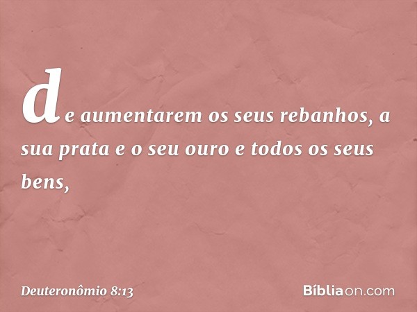 de aumentarem os seus rebanhos, a sua prata e o seu ouro e todos os seus bens, -- Deuteronômio 8:13