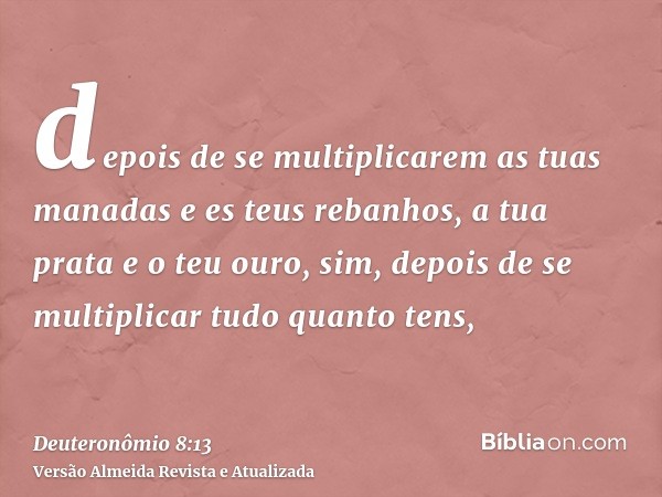 depois de se multiplicarem as tuas manadas e es teus rebanhos, a tua prata e o teu ouro, sim, depois de se multiplicar tudo quanto tens,