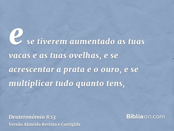 e se tiverem aumentado as tuas vacas e as tuas ovelhas, e se acrescentar a prata e o ouro, e se multiplicar tudo quanto tens,
