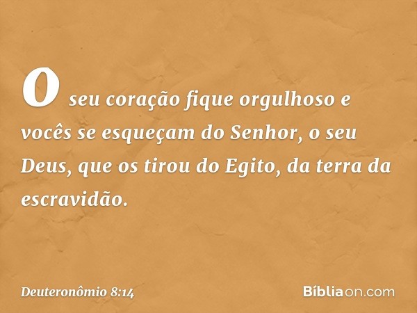 o seu coração fique orgulhoso e vocês se esqueçam do Senhor, o seu Deus, que os tirou do Egito, da terra da escravidão. -- Deuteronômio 8:14