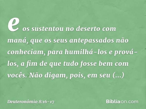 e os sustentou no deserto com maná, que os seus antepassados não conheciam, para humilhá-los e prová-los, a fim de que tudo fosse bem com vocês. Não digam, pois