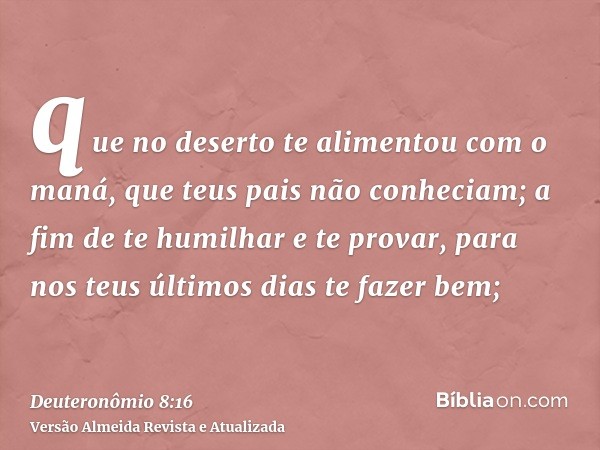 que no deserto te alimentou com o maná, que teus pais não conheciam; a fim de te humilhar e te provar, para nos teus últimos dias te fazer bem;