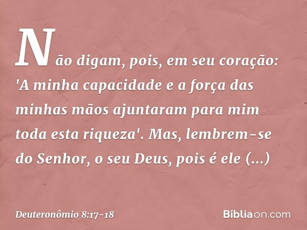 Não digam, pois, em seu coração: 'A minha capacidade e a força das minhas mãos ajuntaram para mim toda esta riqueza'. Mas, lembrem-se do Senhor, o seu Deus, poi