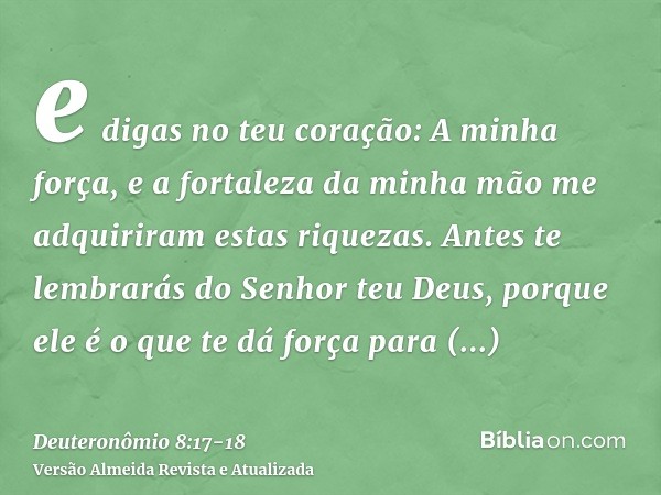 e digas no teu coração: A minha força, e a fortaleza da minha mão me adquiriram estas riquezas.Antes te lembrarás do Senhor teu Deus, porque ele é o que te dá f