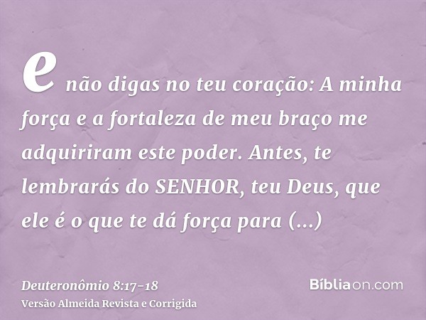 e não digas no teu coração: A minha força e a fortaleza de meu braço me adquiriram este poder.Antes, te lembrarás do SENHOR, teu Deus, que ele é o que te dá for