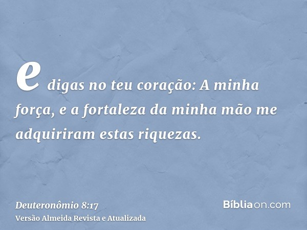 e digas no teu coração: A minha força, e a fortaleza da minha mão me adquiriram estas riquezas.