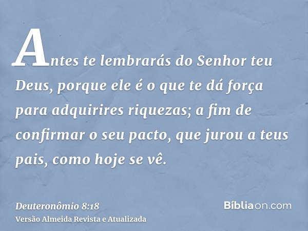 Antes te lembrarás do Senhor teu Deus, porque ele é o que te dá força para adquirires riquezas; a fim de confirmar o seu pacto, que jurou a teus pais, como hoje